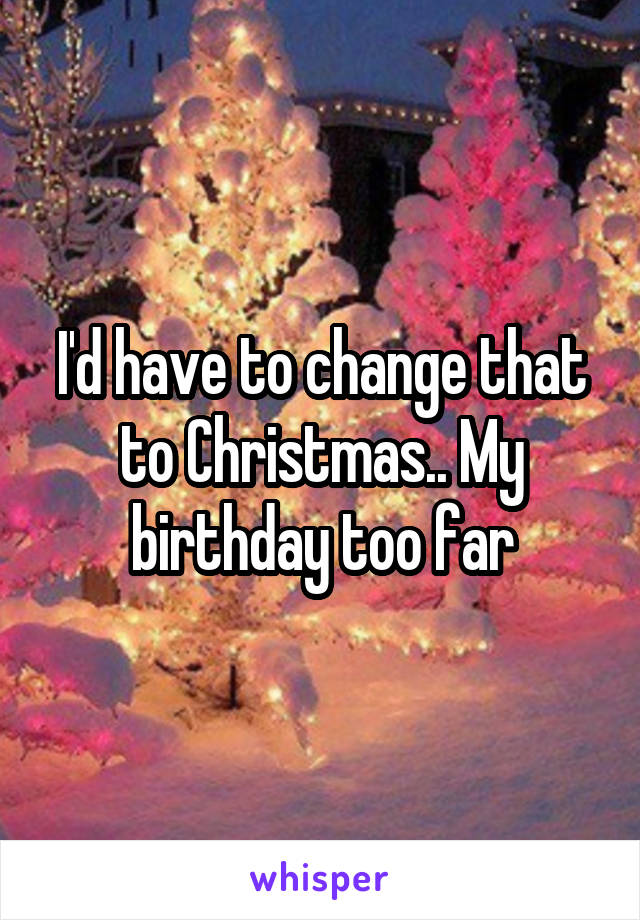 I'd have to change that to Christmas.. My birthday too far