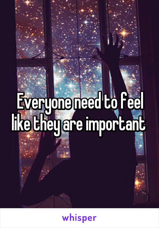 Everyone need to feel like they are important 