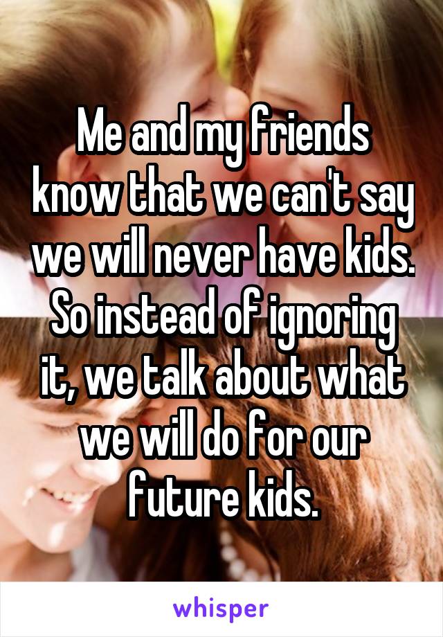 Me and my friends know that we can't say we will never have kids. So instead of ignoring it, we talk about what we will do for our future kids.