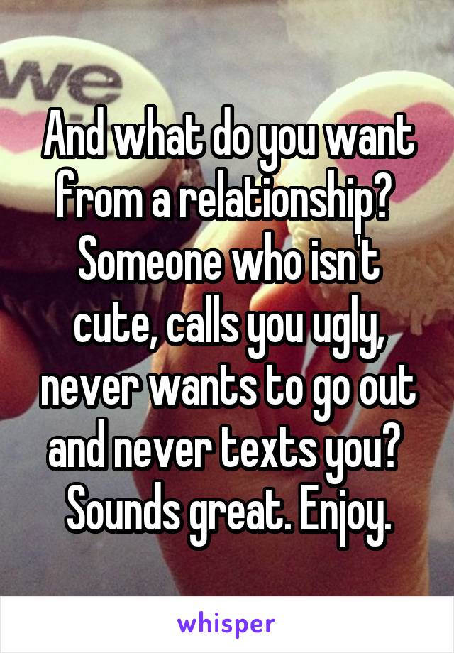 And what do you want from a relationship? 
Someone who isn't cute, calls you ugly, never wants to go out and never texts you? 
Sounds great. Enjoy.