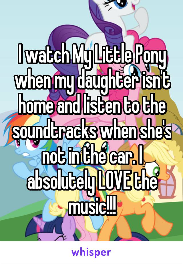 I watch My Little Pony when my daughter isn't home and listen to the soundtracks when she's not in the car. I absolutely LOVE the music!!!