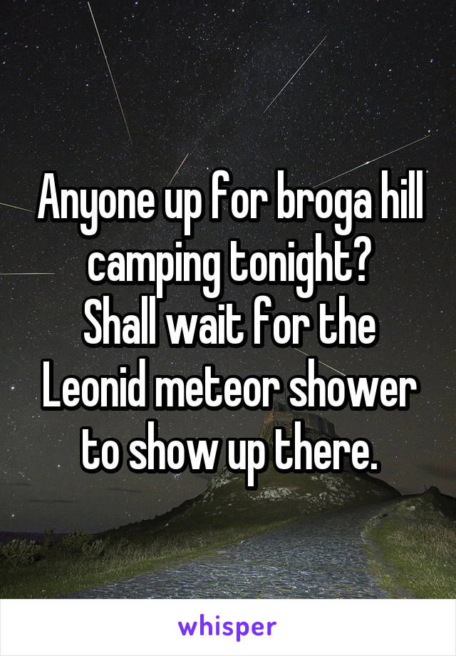 Anyone up for broga hill camping tonight?
Shall wait for the Leonid meteor shower to show up there.