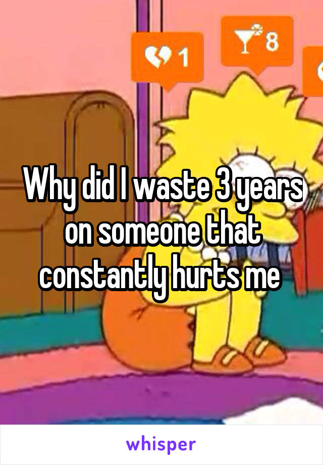 Why did I waste 3 years on someone that constantly hurts me 