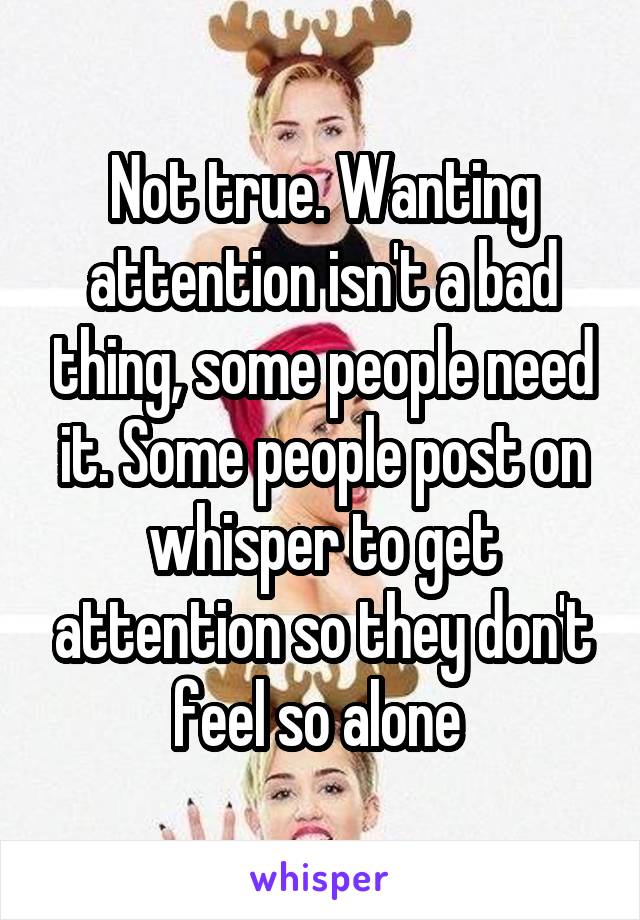 Not true. Wanting attention isn't a bad thing, some people need it. Some people post on whisper to get attention so they don't feel so alone 