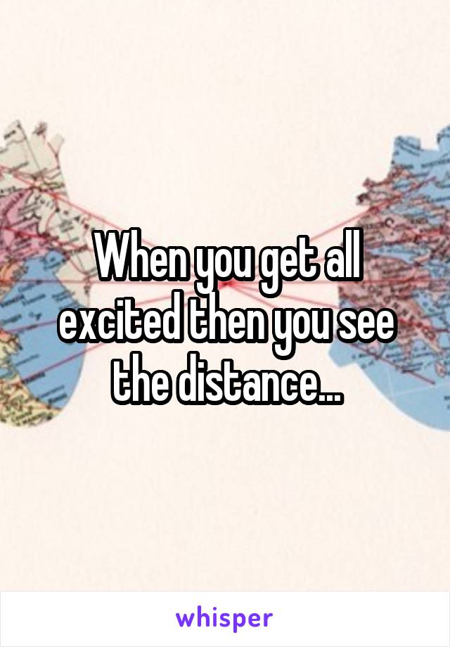 When you get all excited then you see the distance...