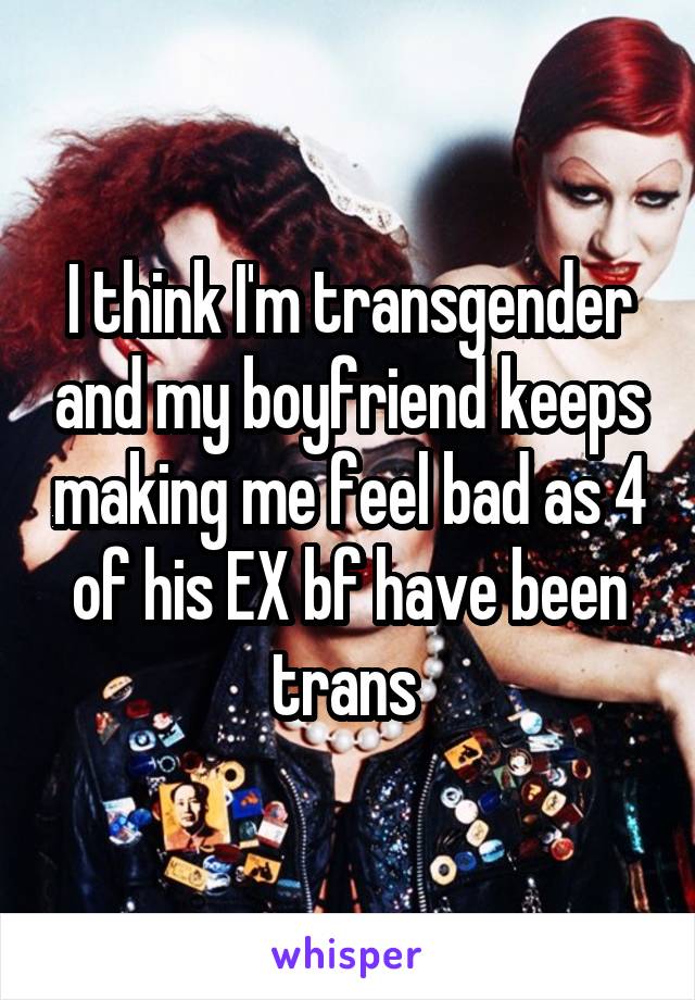 I think I'm transgender and my boyfriend keeps making me feel bad as 4 of his EX bf have been trans 