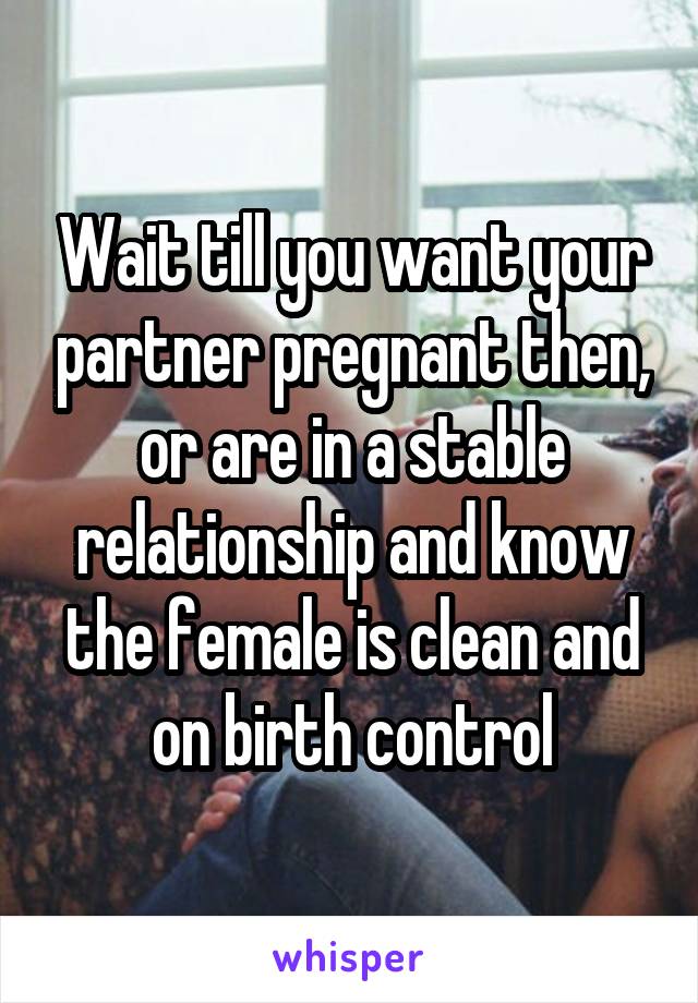 Wait till you want your partner pregnant then, or are in a stable relationship and know the female is clean and on birth control