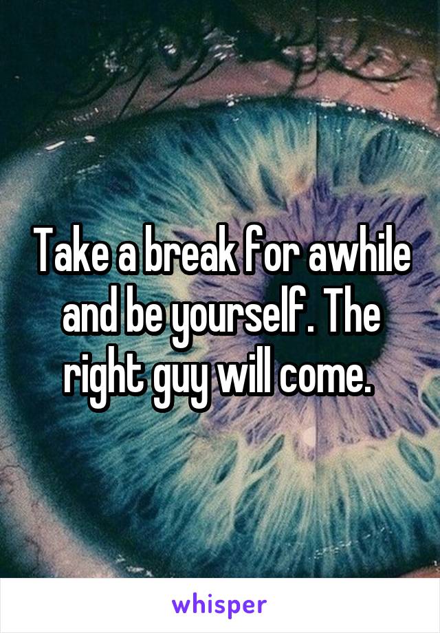 Take a break for awhile and be yourself. The right guy will come. 