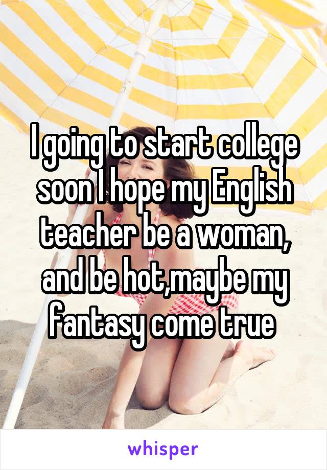 I going to start college soon I hope my English teacher be a woman, and be hot,maybe my fantasy come true 