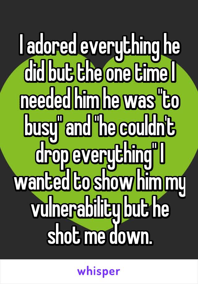 I adored everything he did but the one time I needed him he was "to busy" and "he couldn't drop everything" I wanted to show him my vulnerability but he shot me down.