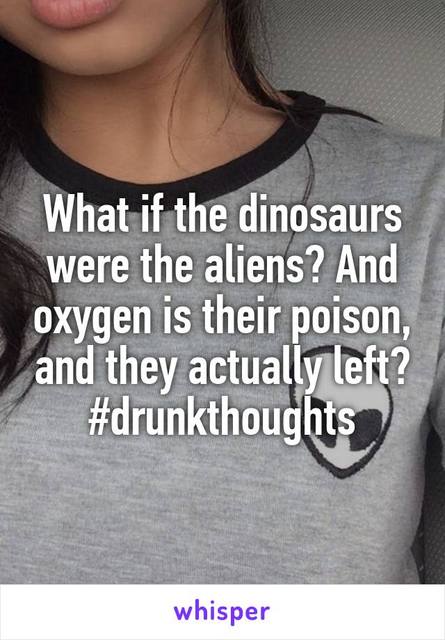 What if the dinosaurs were the aliens? And oxygen is their poison, and they actually left? #drunkthoughts