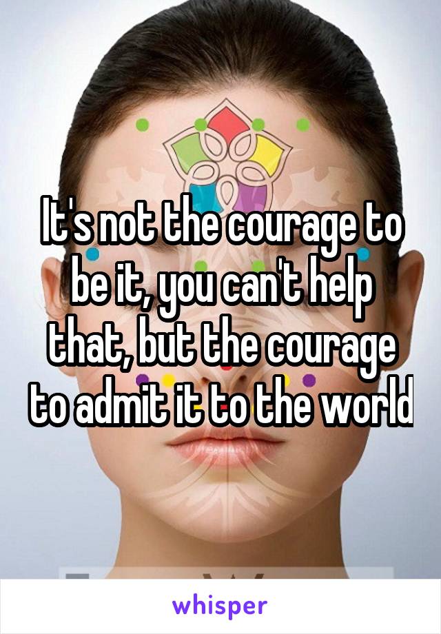 It's not the courage to be it, you can't help that, but the courage to admit it to the world