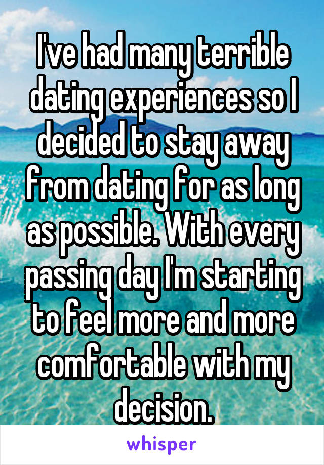 I've had many terrible dating experiences so I decided to stay away from dating for as long as possible. With every passing day I'm starting to feel more and more comfortable with my decision.