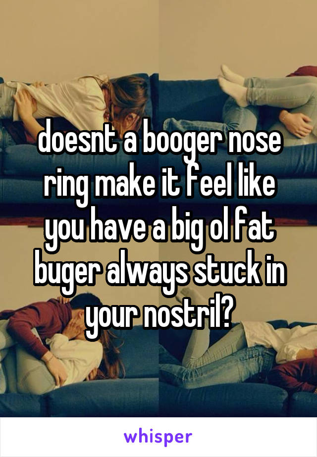 doesnt a booger nose ring make it feel like you have a big ol fat buger always stuck in your nostril?