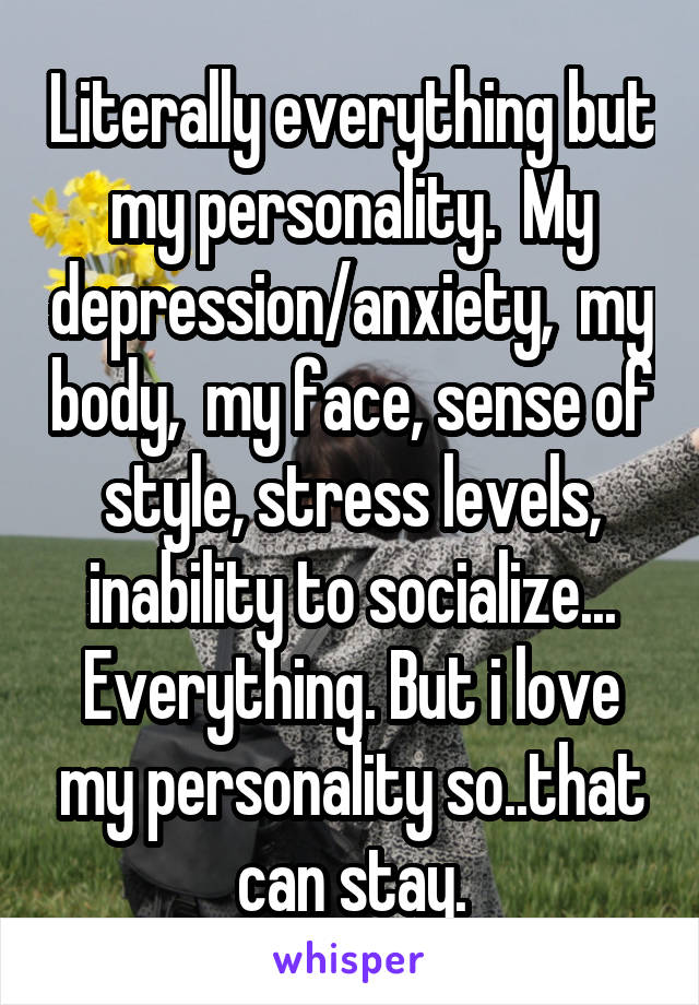 Literally everything but my personality.  My depression/anxiety,  my body,  my face, sense of style, stress levels, inability to socialize... Everything. But i love my personality so..that can stay.