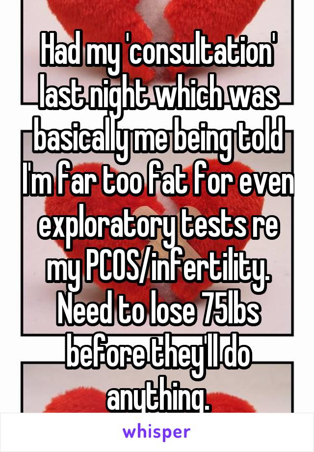 Had my 'consultation' last night which was basically me being told I'm far too fat for even exploratory tests re my PCOS/infertility. Need to lose 75lbs before they'll do anything.