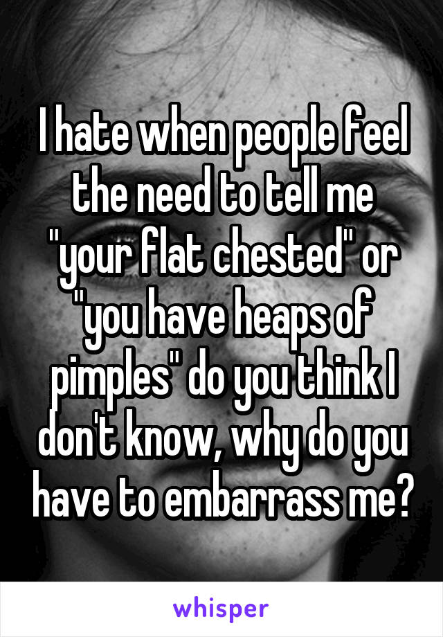 I hate when people feel the need to tell me "your flat chested" or "you have heaps of pimples" do you think I don't know, why do you have to embarrass me?