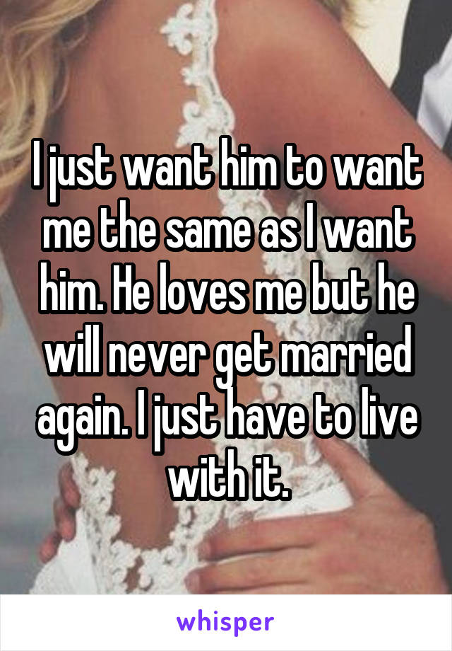 I just want him to want me the same as I want him. He loves me but he will never get married again. I just have to live with it.