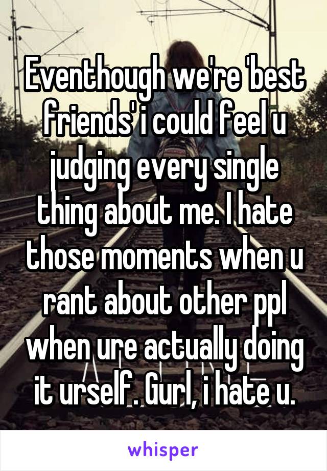 Eventhough we're 'best friends' i could feel u judging every single thing about me. I hate those moments when u rant about other ppl when ure actually doing it urself. Gurl, i hate u.