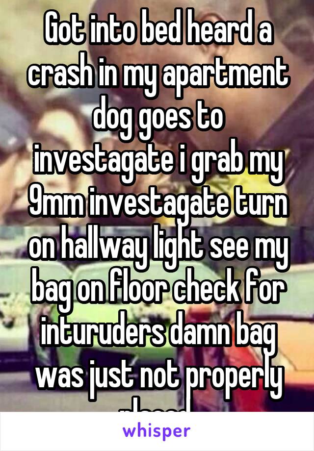 Got into bed heard a crash in my apartment dog goes to investagate i grab my 9mm investagate turn on hallway light see my bag on floor check for inturuders damn bag was just not properly placed 