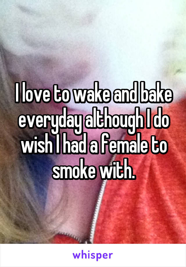 I love to wake and bake everyday although I do wish I had a female to smoke with.