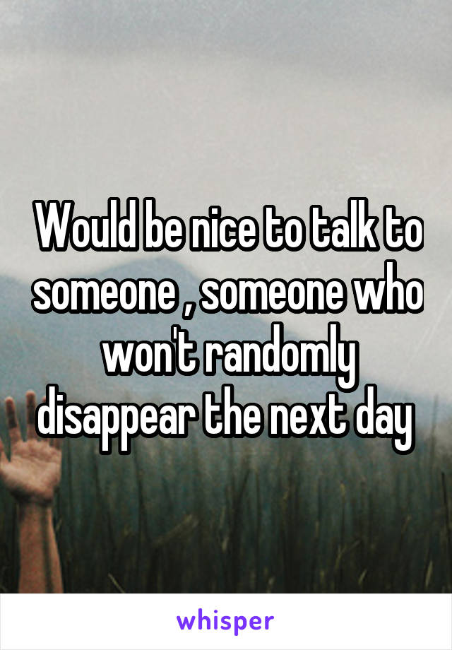 Would be nice to talk to someone , someone who won't randomly disappear the next day 