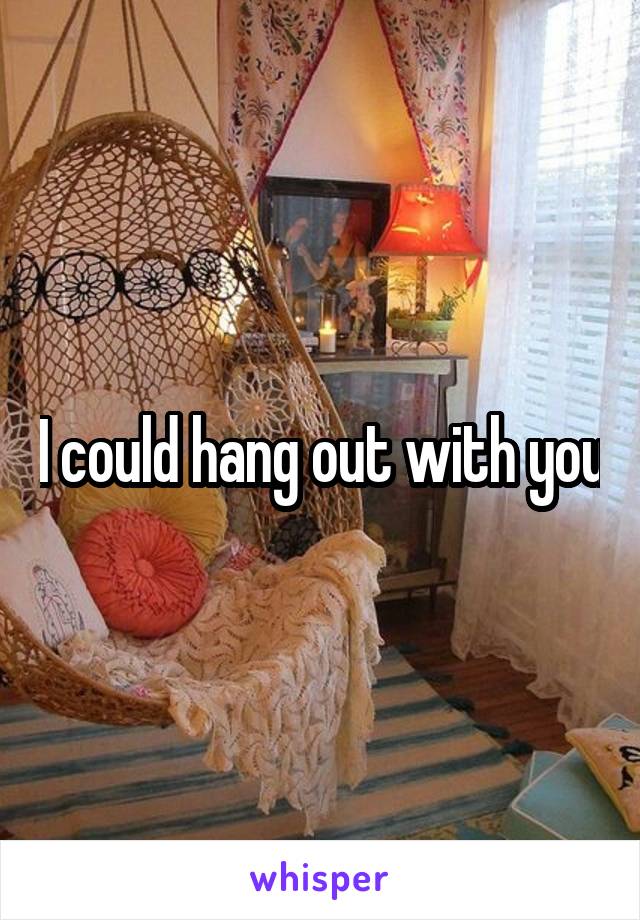 I could hang out with you