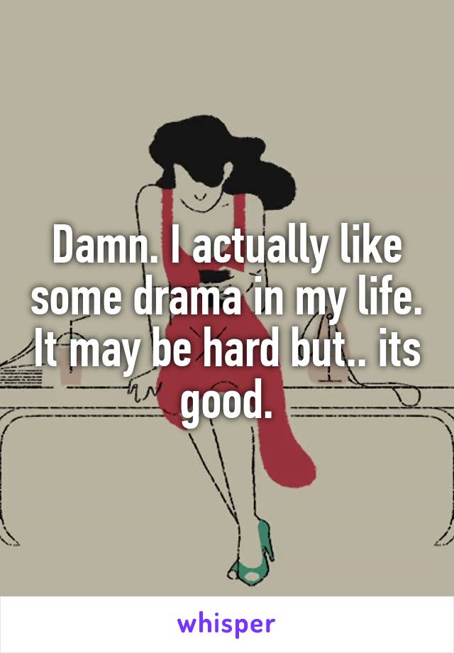 Damn. I actually like some drama in my life. It may be hard but.. its good.