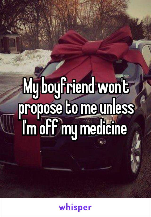 My boyfriend won't propose to me unless I'm off my medicine 