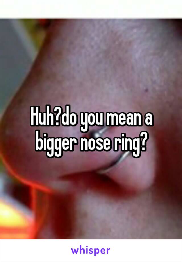 Huh?do you mean a bigger nose ring?