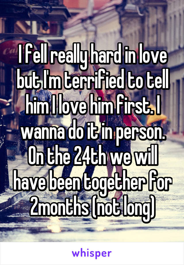 I fell really hard in love but I'm terrified to tell him I love him first. I wanna do it in person. On the 24th we will have been together for 2months (not long)