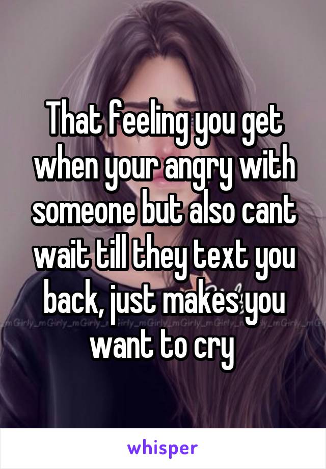 That feeling you get when your angry with someone but also cant wait till they text you back, just makes you want to cry 