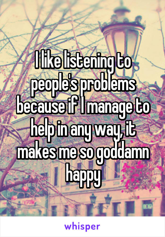 I like listening to people's problems because if I manage to help in any way, it makes me so goddamn happy