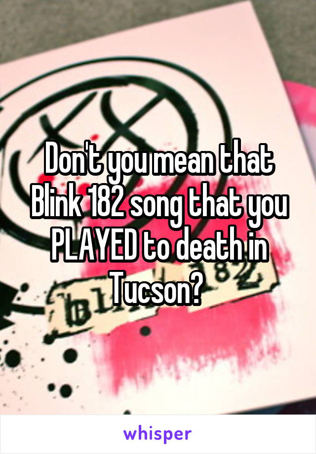 Don't you mean that Blink 182 song that you PLAYED to death in Tucson? 