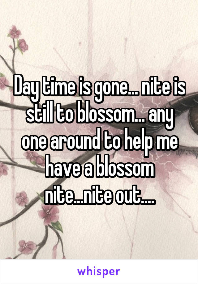 Day time is gone... nite is still to blossom... any one around to help me have a blossom nite...nite out....