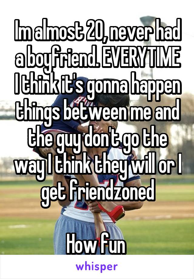 Im almost 20, never had a boyfriend. EVERYTIME I think it's gonna happen things between me and the guy don't go the way I think they will or I get friendzoned

How fun 