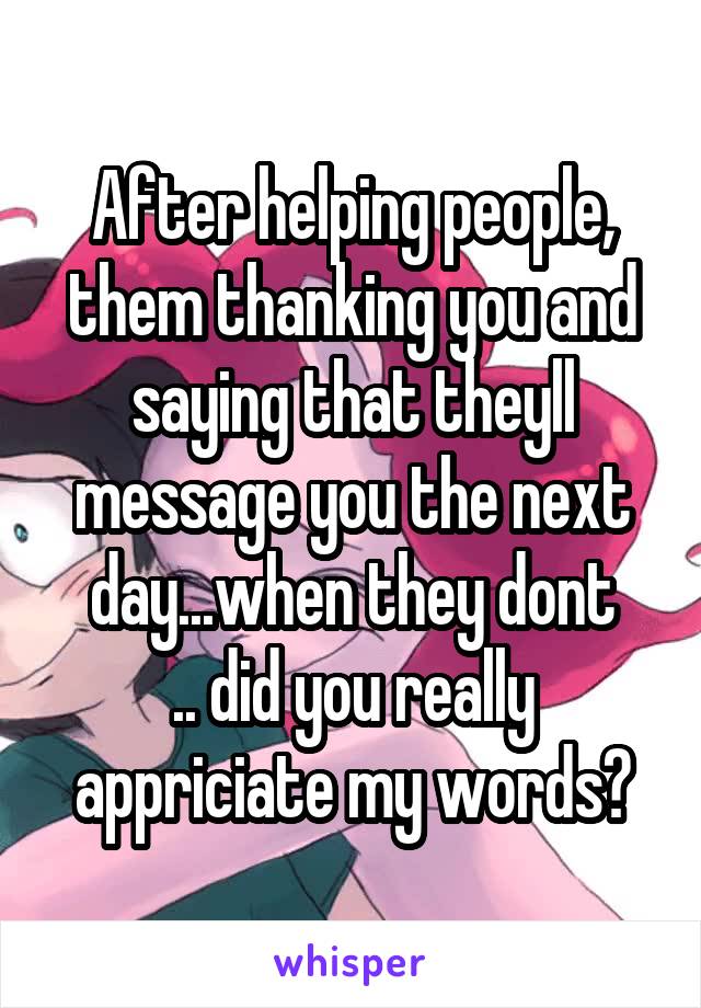 After helping people, them thanking you and saying that theyll message you the next day...when they dont
.. did you really appriciate my words?