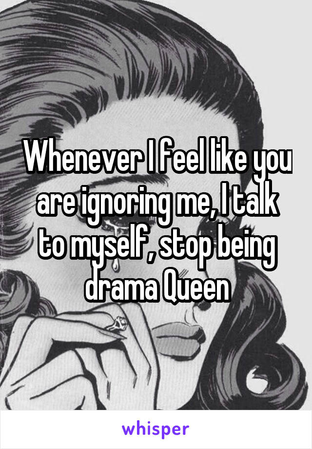 Whenever I feel like you are ignoring me, I talk to myself, stop being drama Queen