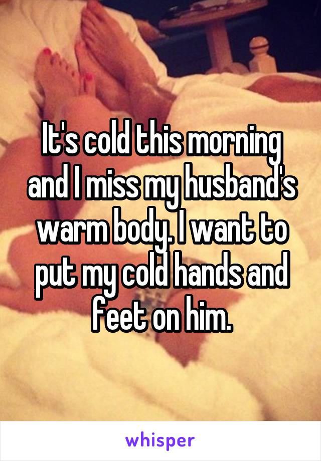 It's cold this morning and I miss my husband's warm body. I want to put my cold hands and feet on him.