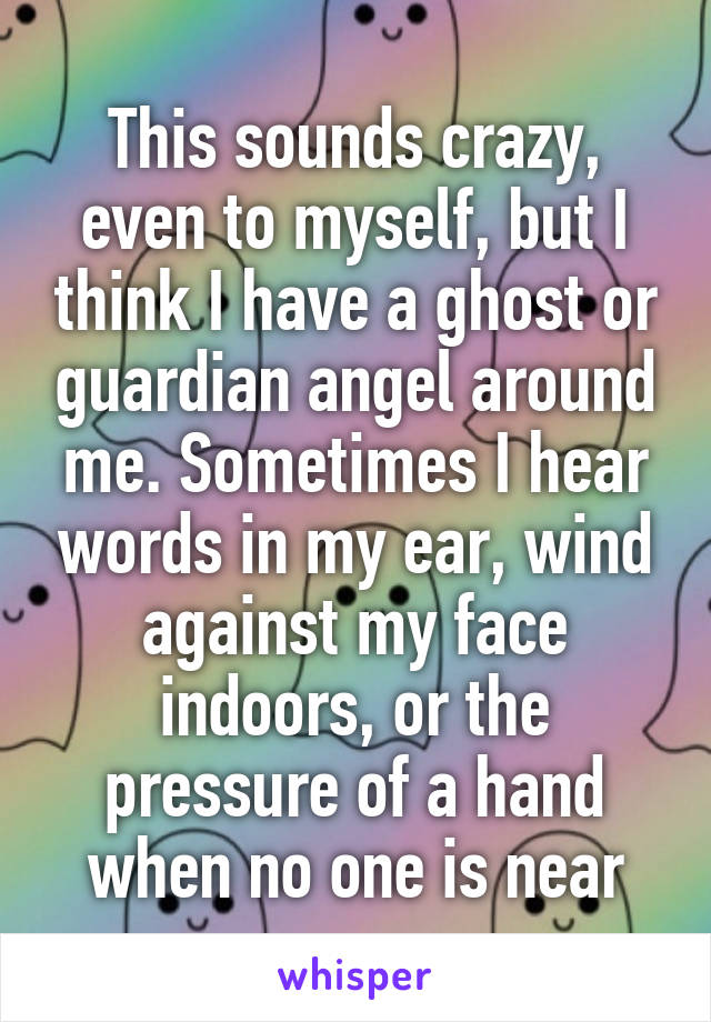 This sounds crazy, even to myself, but I think I have a ghost or guardian angel around me. Sometimes I hear words in my ear, wind against my face indoors, or the pressure of a hand when no one is near