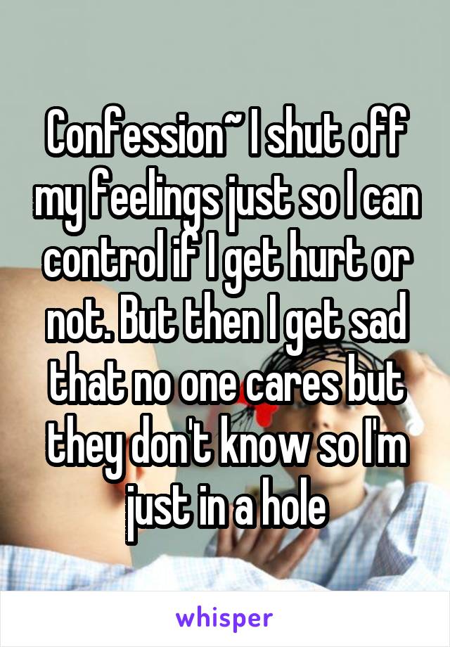 Confession~ I shut off my feelings just so I can control if I get hurt or not. But then I get sad that no one cares but they don't know so I'm just in a hole