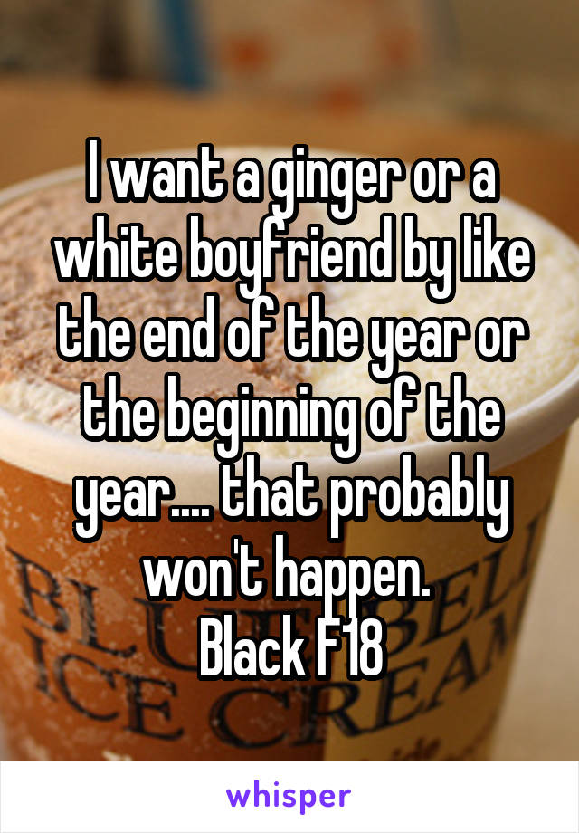 I want a ginger or a white boyfriend by like the end of the year or the beginning of the year.... that probably won't happen. 
Black F18