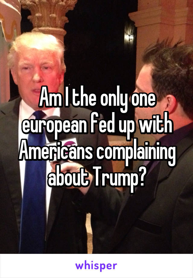 Am I the only one european fed up with Americans complaining about Trump?