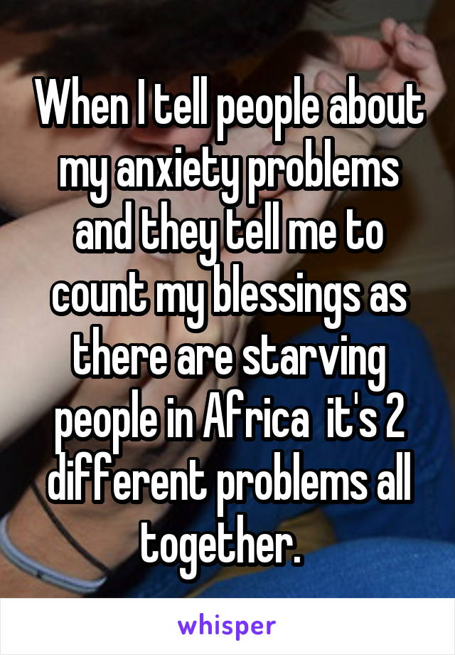 When I tell people about my anxiety problems and they tell me to count my blessings as there are starving people in Africa  it's 2 different problems all together.  