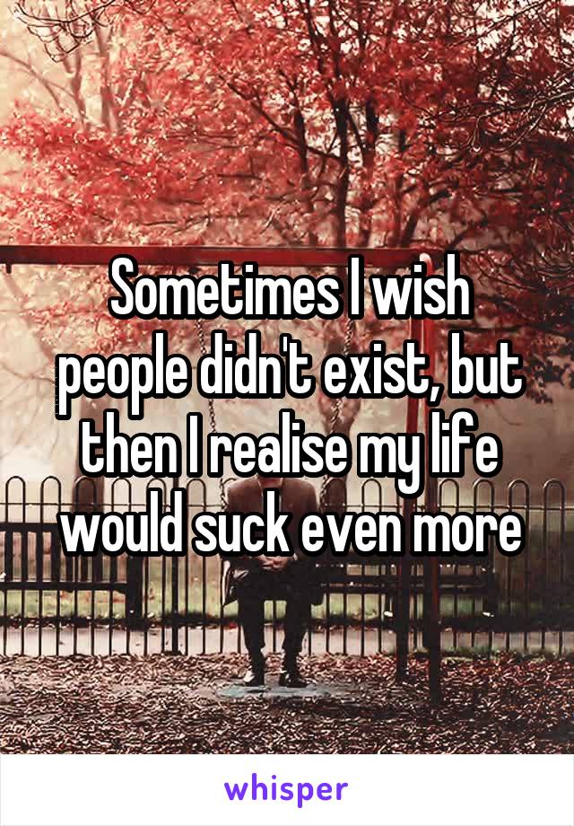 Sometimes I wish people didn't exist, but then I realise my life would suck even more