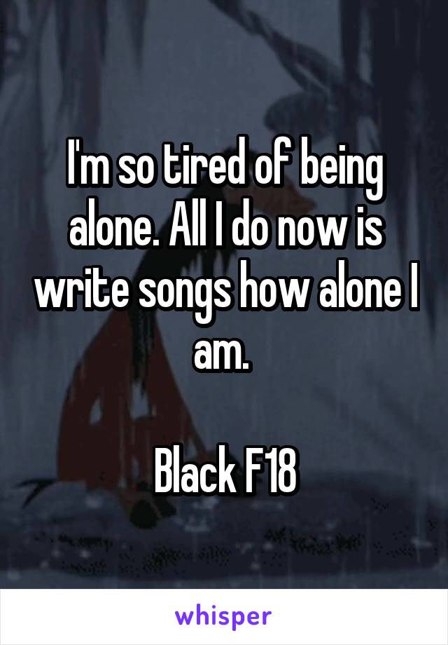 I'm so tired of being alone. All I do now is write songs how alone I am. 

Black F18