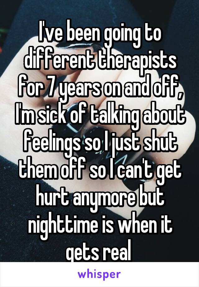 I've been going to different therapists for 7 years on and off, I'm sick of talking about feelings so I just shut them off so I can't get hurt anymore but nighttime is when it gets real 