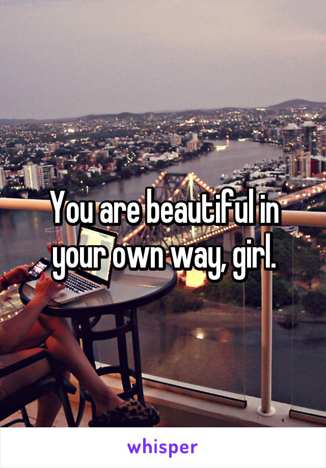 You are beautiful in your own way, girl.