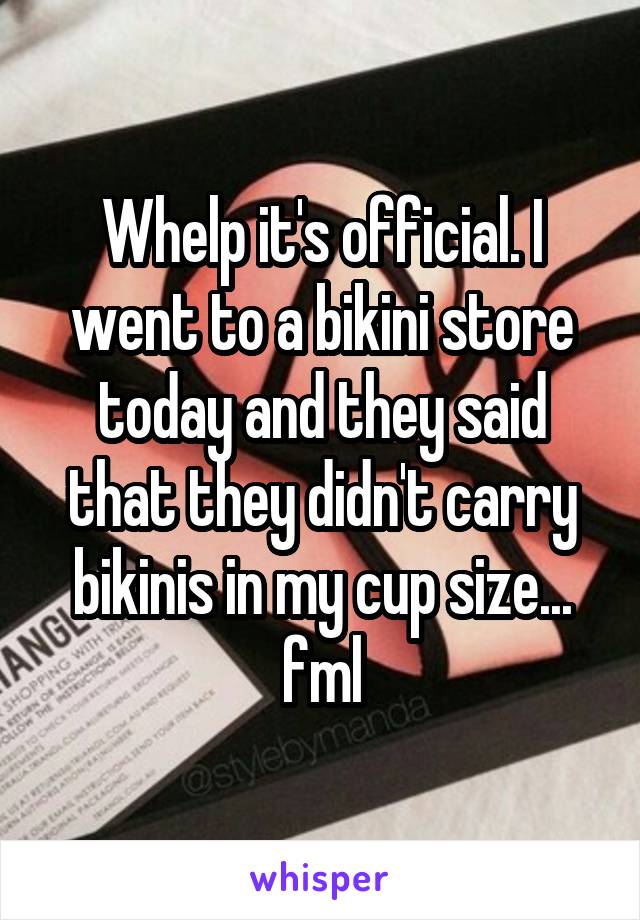 Whelp it's official. I went to a bikini store today and they said that they didn't carry bikinis in my cup size... fml