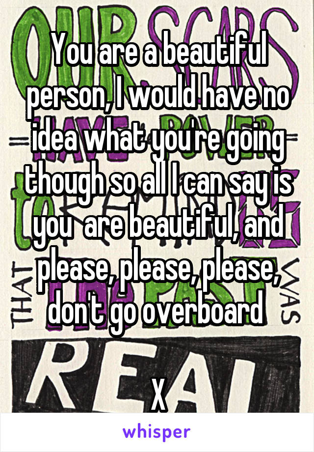 You are a beautiful person, I would have no idea what you're going though so all I can say is you  are beautiful, and please, please, please, don't go overboard 

X